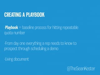 @TheSeanKester 
CREATING A PLAYBOOK 
-Playbook = baseline process for hitting repeatable 
quota number 
-From day one everything a rep needs to know to 
prospect through scheduling a demo 
-Living document 
 