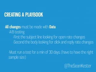 @TheSeanKester 
CREATING A PLAYBOOK 
-All changes must be made with Data 
-A/B testing 
-First the subject line looking for open rate changes 
-Second the body looking for click and reply rate changes 
-Must run a test for a min of 30 days. (have to have the right 
sample size) 
 