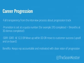 @TheSeanKester 
Career Progression 
-Full transparency from the interview process about progression track 
-Promotion is set at a quota number (for example 270 completed = 9months at 
30 demos completed) 
-SDR1- SDR2- AE 1,2,3 OR Move up within SD OR move to customer success (upsell 
and on-board) 
Benefits- Keeps rep accountable and motivated with clear vision of progression 
 