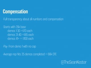 Compensation 
-Full transparency about all numbers and compensation 
-Starts with 35k base 
@TheSeanKester 
-demos 1-30 =$70 each 
-demos 31-40 =$85 each 
-demos 41+ = $100 each 
-Pay- From demo 1 with no cap 
-Average rep hits 35 demos completed = 66k OTE 
 