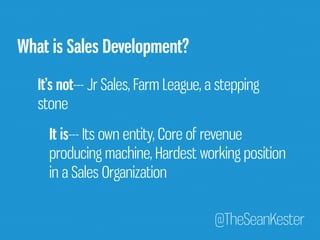 @TheSeanKester 
What is Sales Development? 
It’s not--- Jr Sales, Farm League, a stepping 
stone 
It is--- Its own entity, Core of revenue 
producing machine, Hardest working position 
in a Sales Organization 
 