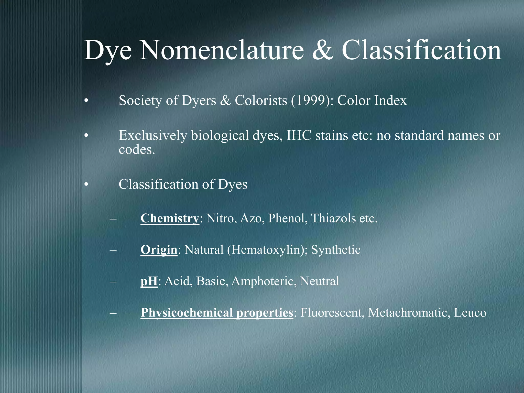 Dye Nomenclature & Classification
• Society of Dyers & Colorists (1999): Color Index
• Exclusively biological dyes, IHC stains etc: no standard names or
codes.
• Classification of Dyes
– Chemistry: Nitro, Azo, Phenol, Thiazols etc.
– Origin: Natural (Hematoxylin); Synthetic
– pH: Acid, Basic, Amphoteric, Neutral
– Physicochemical properties: Fluorescent, Metachromatic, Leuco
 