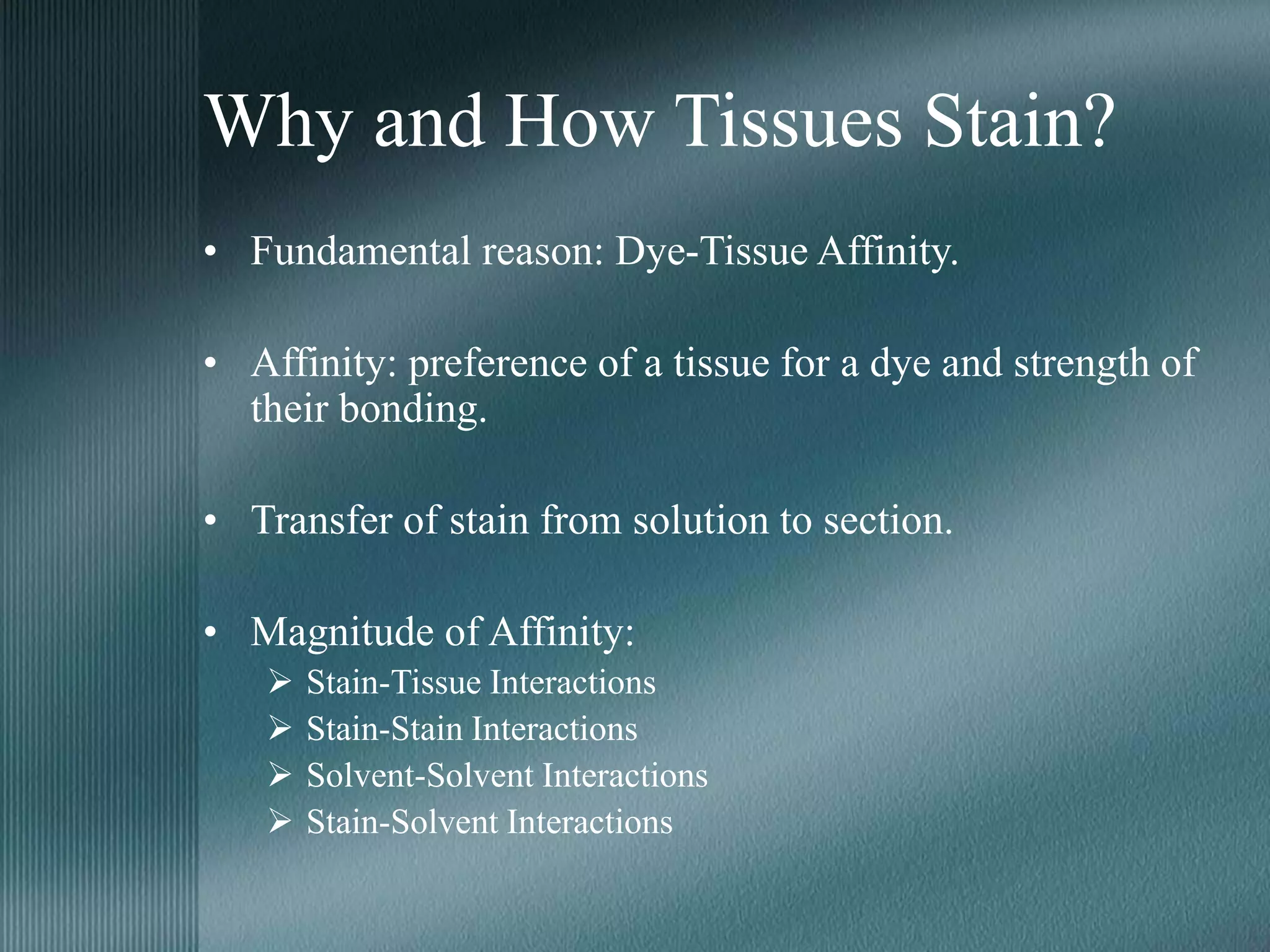 Why and How Tissues Stain?
• Fundamental reason: Dye-Tissue Affinity.
• Affinity: preference of a tissue for a dye and strength of
their bonding.
• Transfer of stain from solution to section.
• Magnitude of Affinity:
 Stain-Tissue Interactions
 Stain-Stain Interactions
 Solvent-Solvent Interactions
 Stain-Solvent Interactions
 