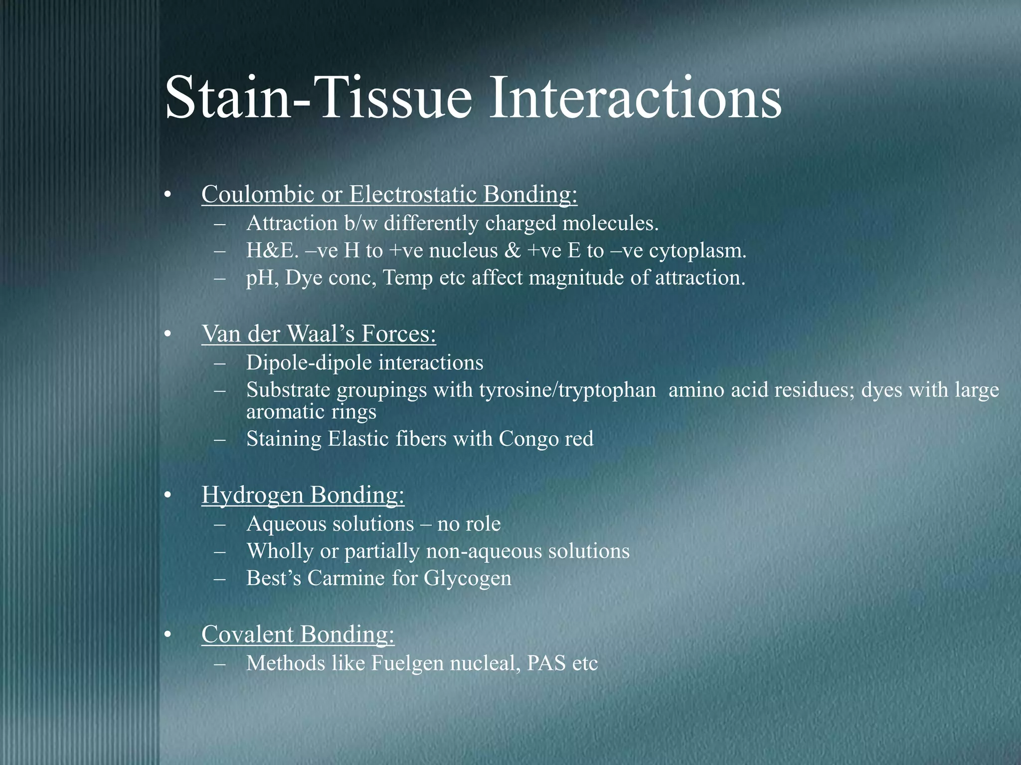 Stain-Tissue Interactions
• Coulombic or Electrostatic Bonding:
– Attraction b/w differently charged molecules.
– H&E. –ve H to +ve nucleus & +ve E to –ve cytoplasm.
– pH, Dye conc, Temp etc affect magnitude of attraction.
• Van der Waal’s Forces:
– Dipole-dipole interactions
– Substrate groupings with tyrosine/tryptophan amino acid residues; dyes with large
aromatic rings
– Staining Elastic fibers with Congo red
• Hydrogen Bonding:
– Aqueous solutions – no role
– Wholly or partially non-aqueous solutions
– Best’s Carmine for Glycogen
• Covalent Bonding:
– Methods like Fuelgen nucleal, PAS etc
 