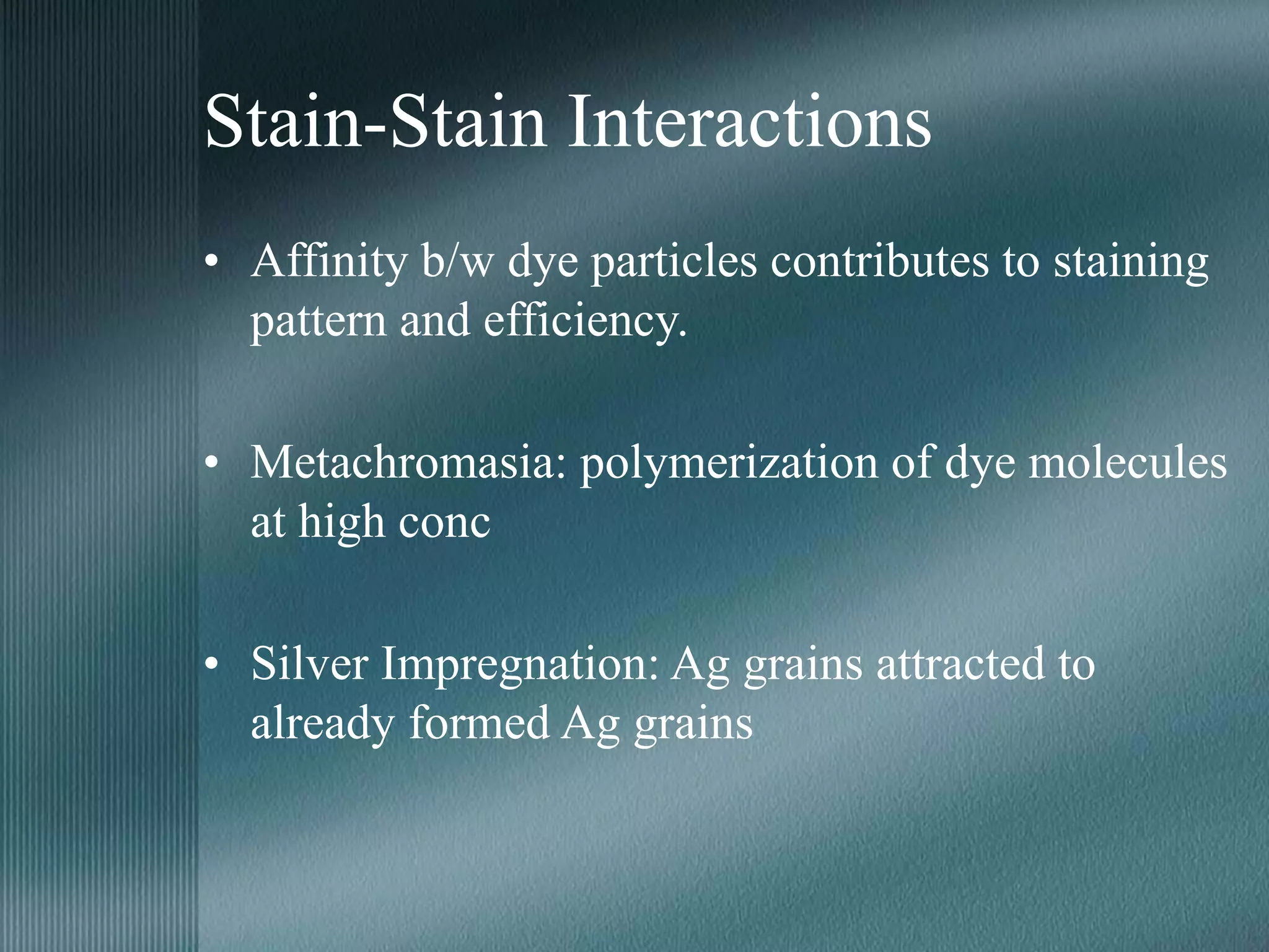 Stain-Stain Interactions
• Affinity b/w dye particles contributes to staining
pattern and efficiency.
• Metachromasia: polymerization of dye molecules
at high conc
• Silver Impregnation: Ag grains attracted to
already formed Ag grains
 