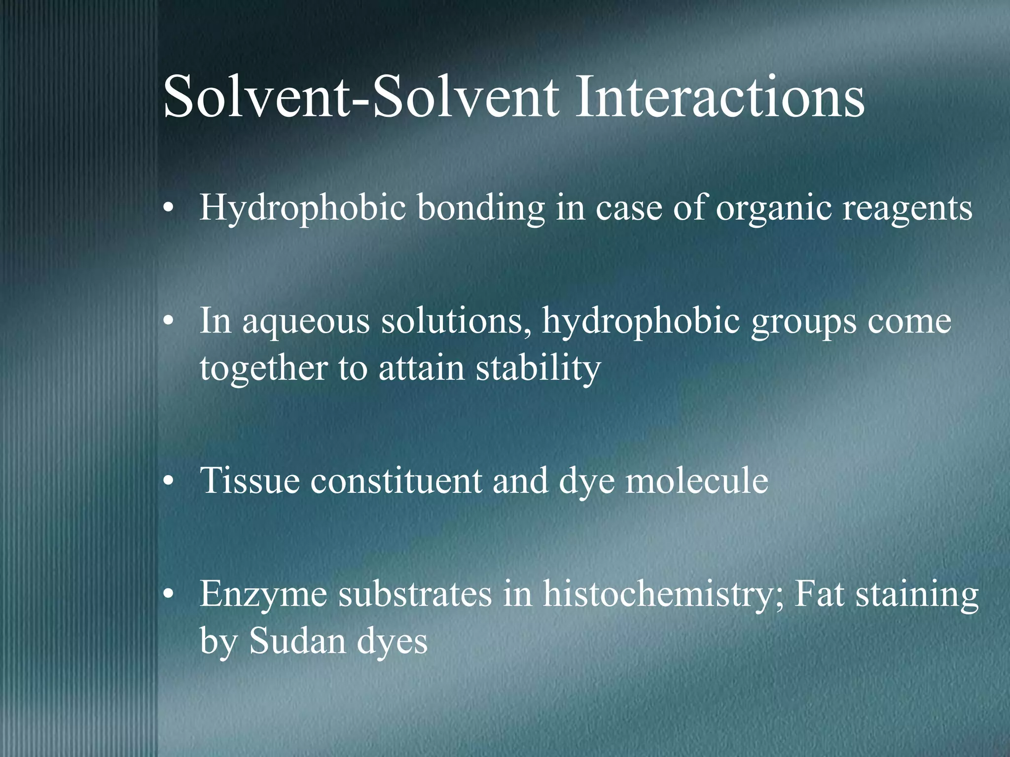 Solvent-Solvent Interactions
• Hydrophobic bonding in case of organic reagents
• In aqueous solutions, hydrophobic groups come
together to attain stability
• Tissue constituent and dye molecule
• Enzyme substrates in histochemistry; Fat staining
by Sudan dyes
 
