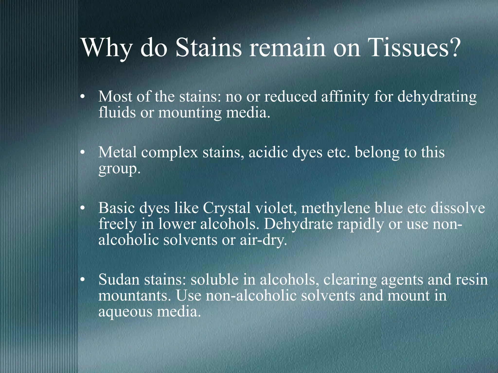 Why do Stains remain on Tissues?
• Most of the stains: no or reduced affinity for dehydrating
fluids or mounting media.
• Metal complex stains, acidic dyes etc. belong to this
group.
• Basic dyes like Crystal violet, methylene blue etc dissolve
freely in lower alcohols. Dehydrate rapidly or use non-
alcoholic solvents or air-dry.
• Sudan stains: soluble in alcohols, clearing agents and resin
mountants. Use non-alcoholic solvents and mount in
aqueous media.
 