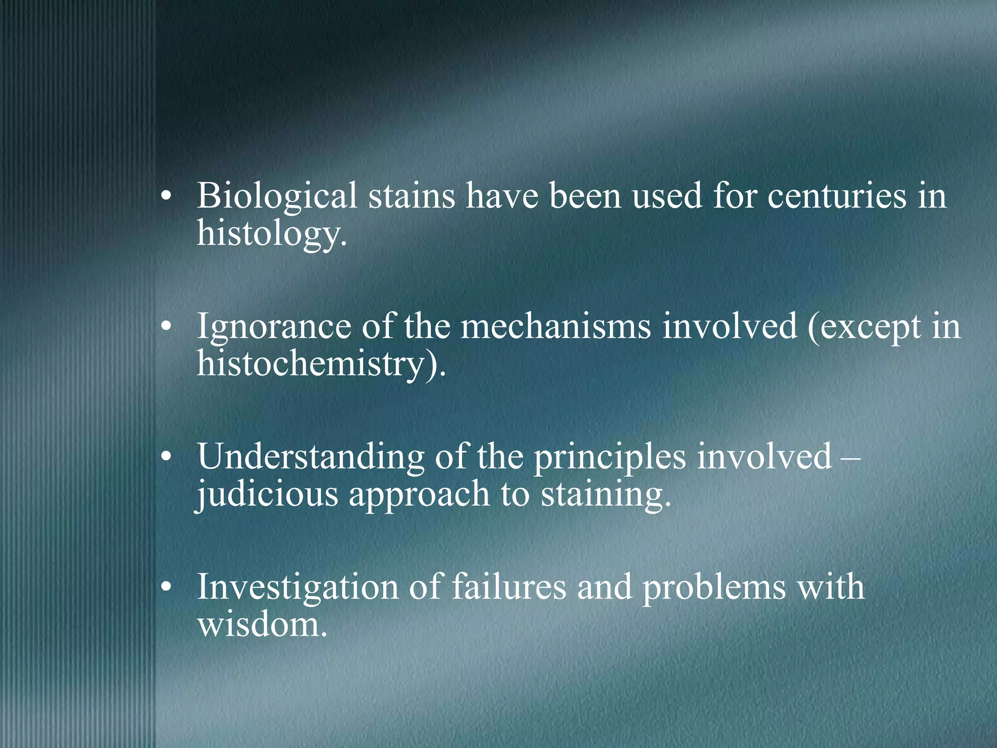 • Biological stains have been used for centuries in
histology.
• Ignorance of the mechanisms involved (except in
histochemistry).
• Understanding of the principles involved –
judicious approach to staining.
• Investigation of failures and problems with
wisdom.
 