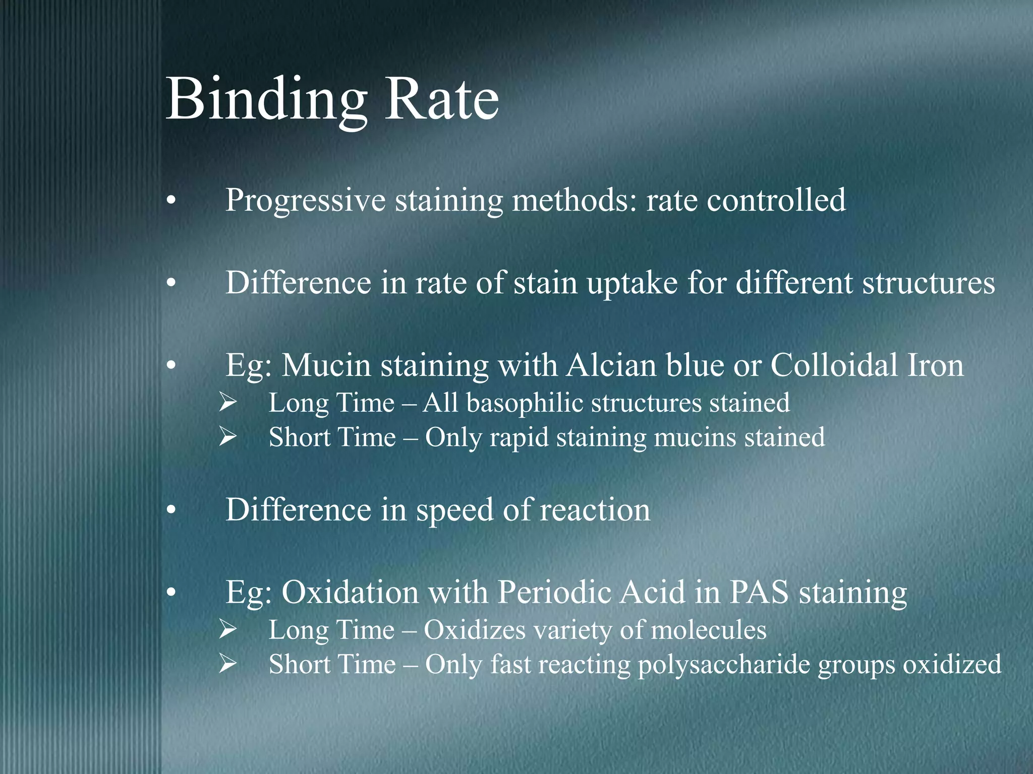 Binding Rate
• Progressive staining methods: rate controlled
• Difference in rate of stain uptake for different structures
• Eg: Mucin staining with Alcian blue or Colloidal Iron
 Long Time – All basophilic structures stained
 Short Time – Only rapid staining mucins stained
• Difference in speed of reaction
• Eg: Oxidation with Periodic Acid in PAS staining
 Long Time – Oxidizes variety of molecules
 Short Time – Only fast reacting polysaccharide groups oxidized
 