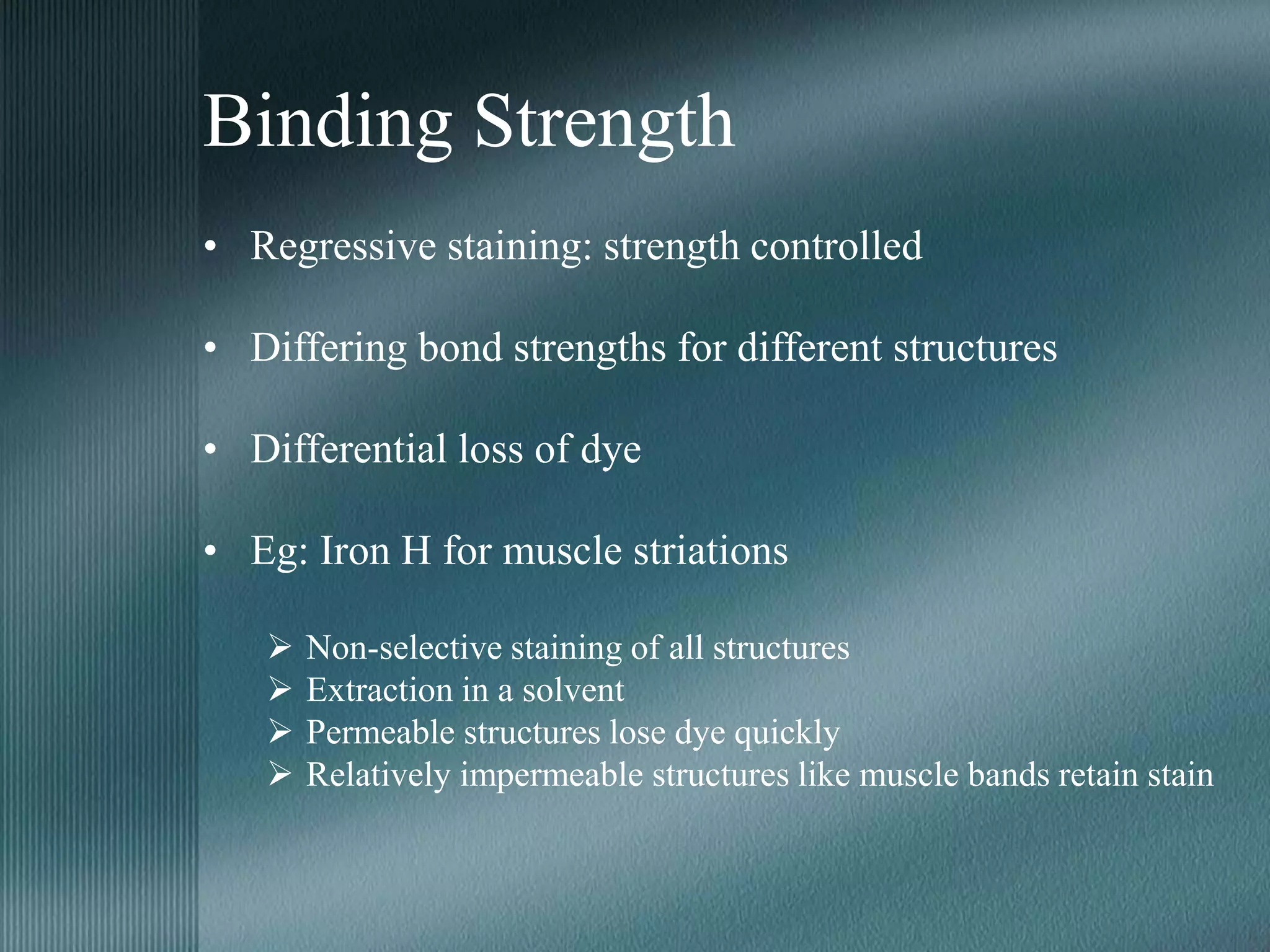 Binding Strength
• Regressive staining: strength controlled
• Differing bond strengths for different structures
• Differential loss of dye
• Eg: Iron H for muscle striations
 Non-selective staining of all structures
 Extraction in a solvent
 Permeable structures lose dye quickly
 Relatively impermeable structures like muscle bands retain stain
 