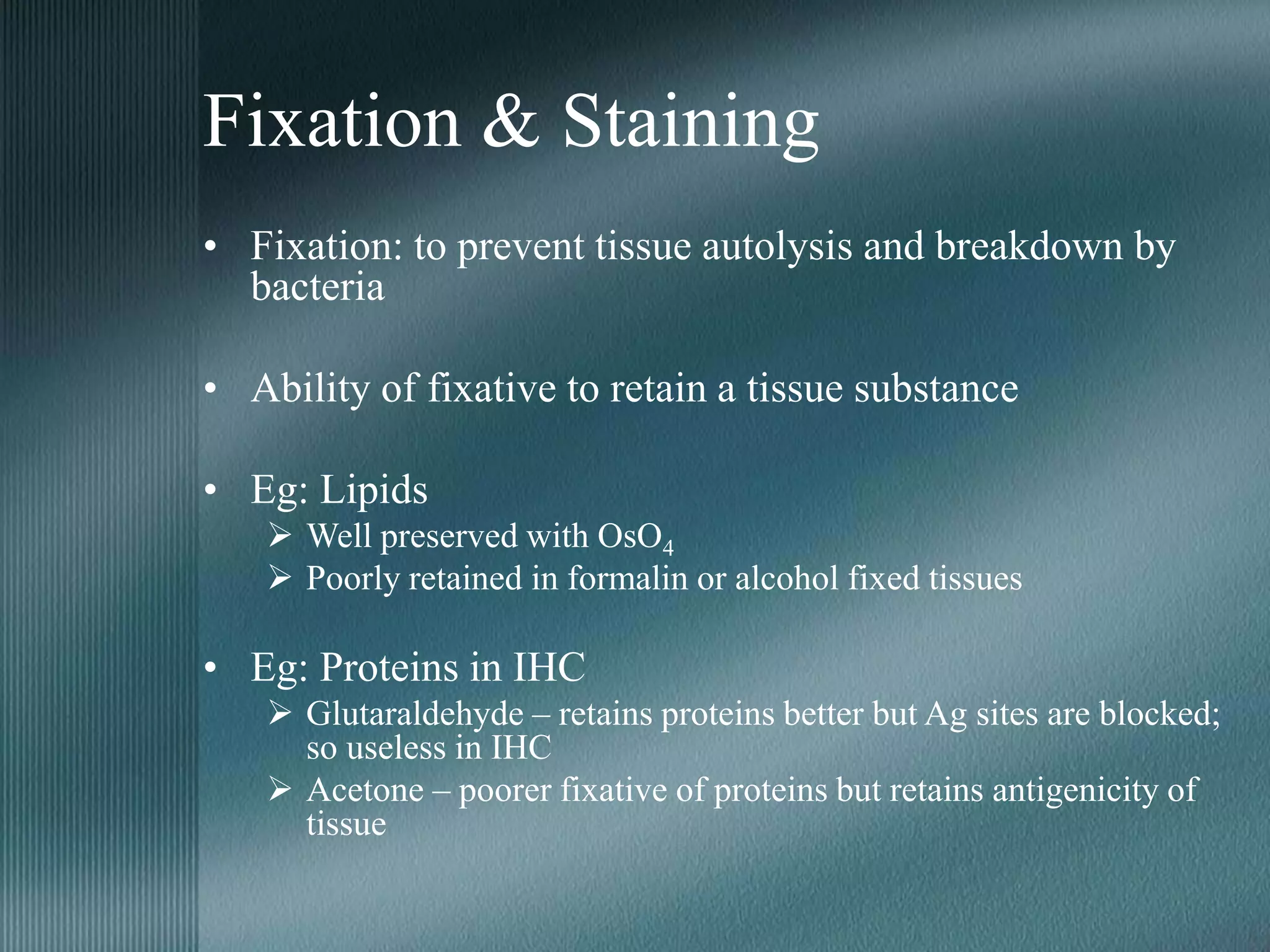 Fixation & Staining
• Fixation: to prevent tissue autolysis and breakdown by
bacteria
• Ability of fixative to retain a tissue substance
• Eg: Lipids
 Well preserved with OsO4
 Poorly retained in formalin or alcohol fixed tissues
• Eg: Proteins in IHC
 Glutaraldehyde – retains proteins better but Ag sites are blocked;
so useless in IHC
 Acetone – poorer fixative of proteins but retains antigenicity of
tissue
 
