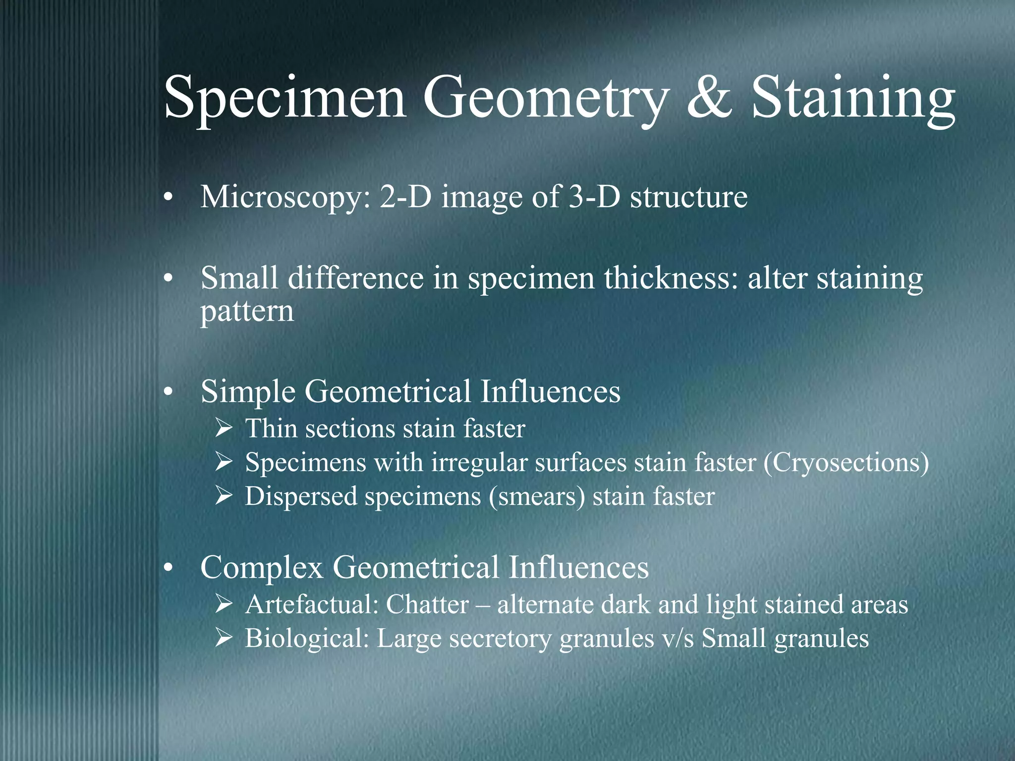 Specimen Geometry & Staining
• Microscopy: 2-D image of 3-D structure
• Small difference in specimen thickness: alter staining
pattern
• Simple Geometrical Influences
 Thin sections stain faster
 Specimens with irregular surfaces stain faster (Cryosections)
 Dispersed specimens (smears) stain faster
• Complex Geometrical Influences
 Artefactual: Chatter – alternate dark and light stained areas
 Biological: Large secretory granules v/s Small granules
 