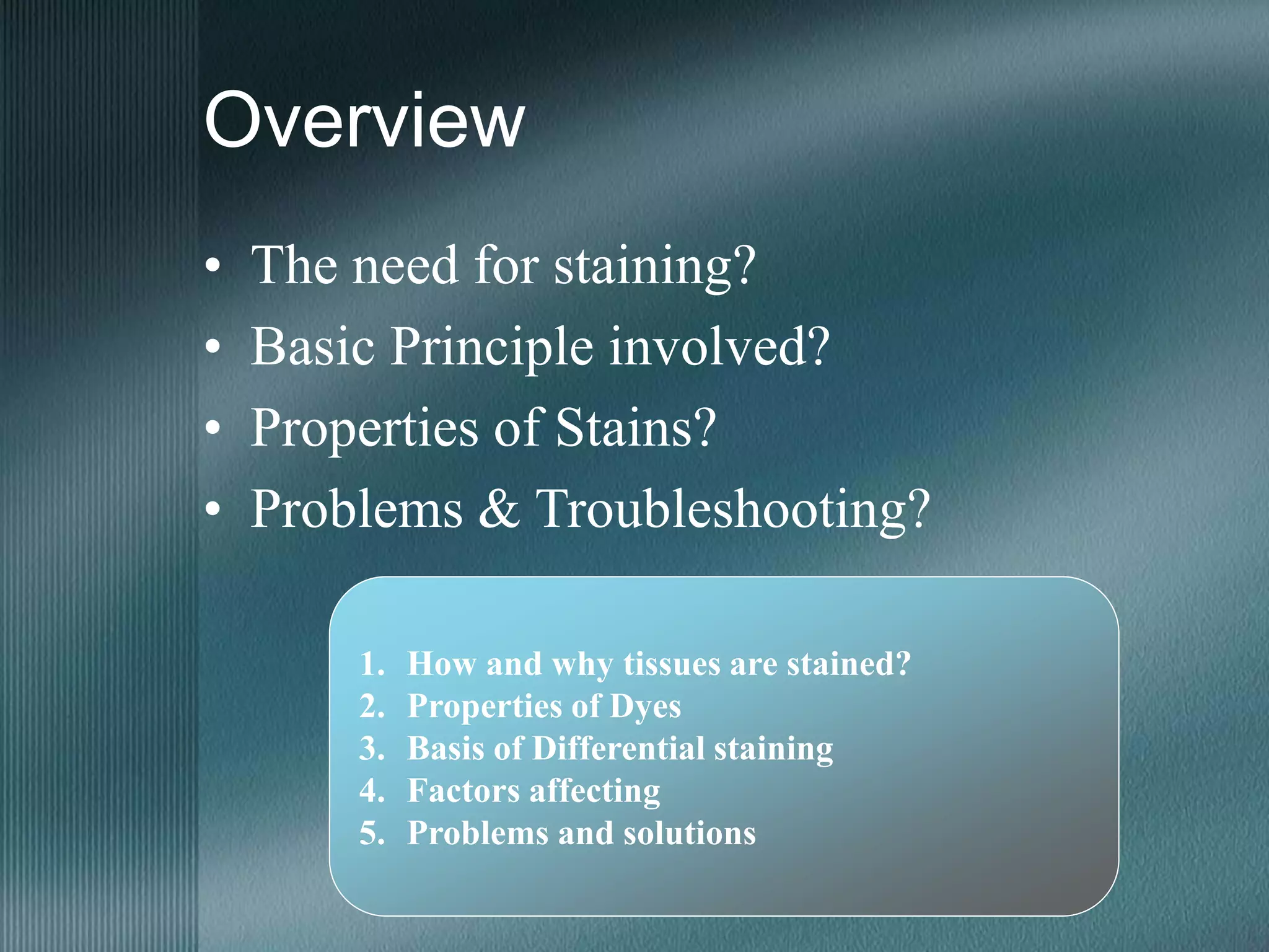 Overview
• The need for staining?
• Basic Principle involved?
• Properties of Stains?
• Problems & Troubleshooting?
1. How and why tissues are stained?
2. Properties of Dyes
3. Basis of Differential staining
4. Factors affecting
5. Problems and solutions
 