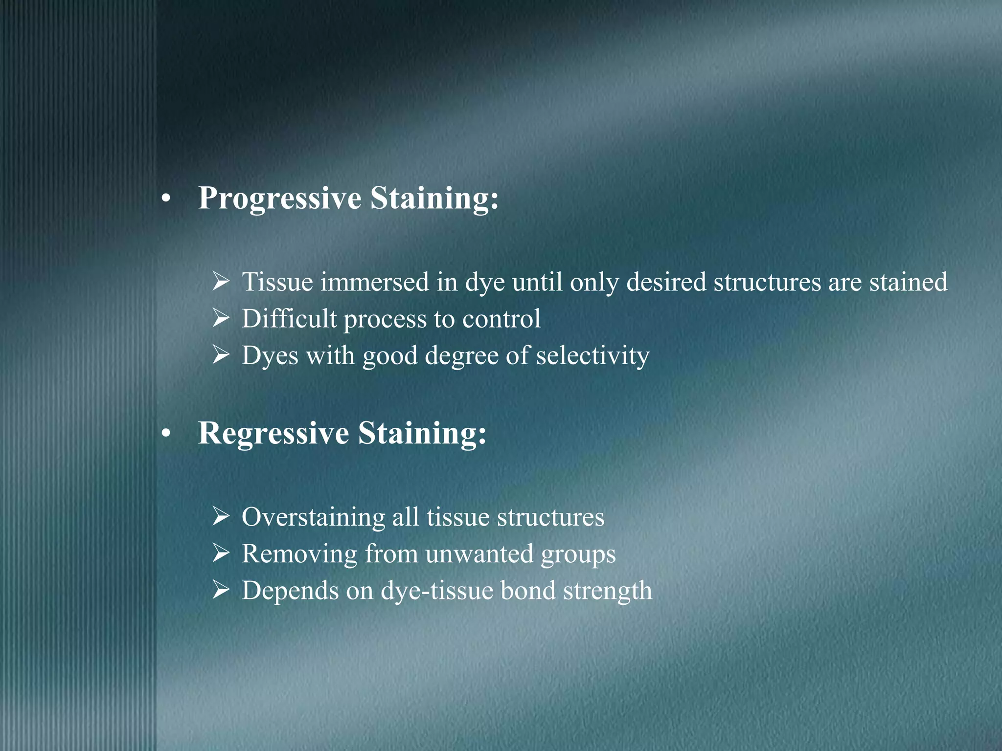 • Progressive Staining:
 Tissue immersed in dye until only desired structures are stained
 Difficult process to control
 Dyes with good degree of selectivity
• Regressive Staining:
 Overstaining all tissue structures
 Removing from unwanted groups
 Depends on dye-tissue bond strength
 