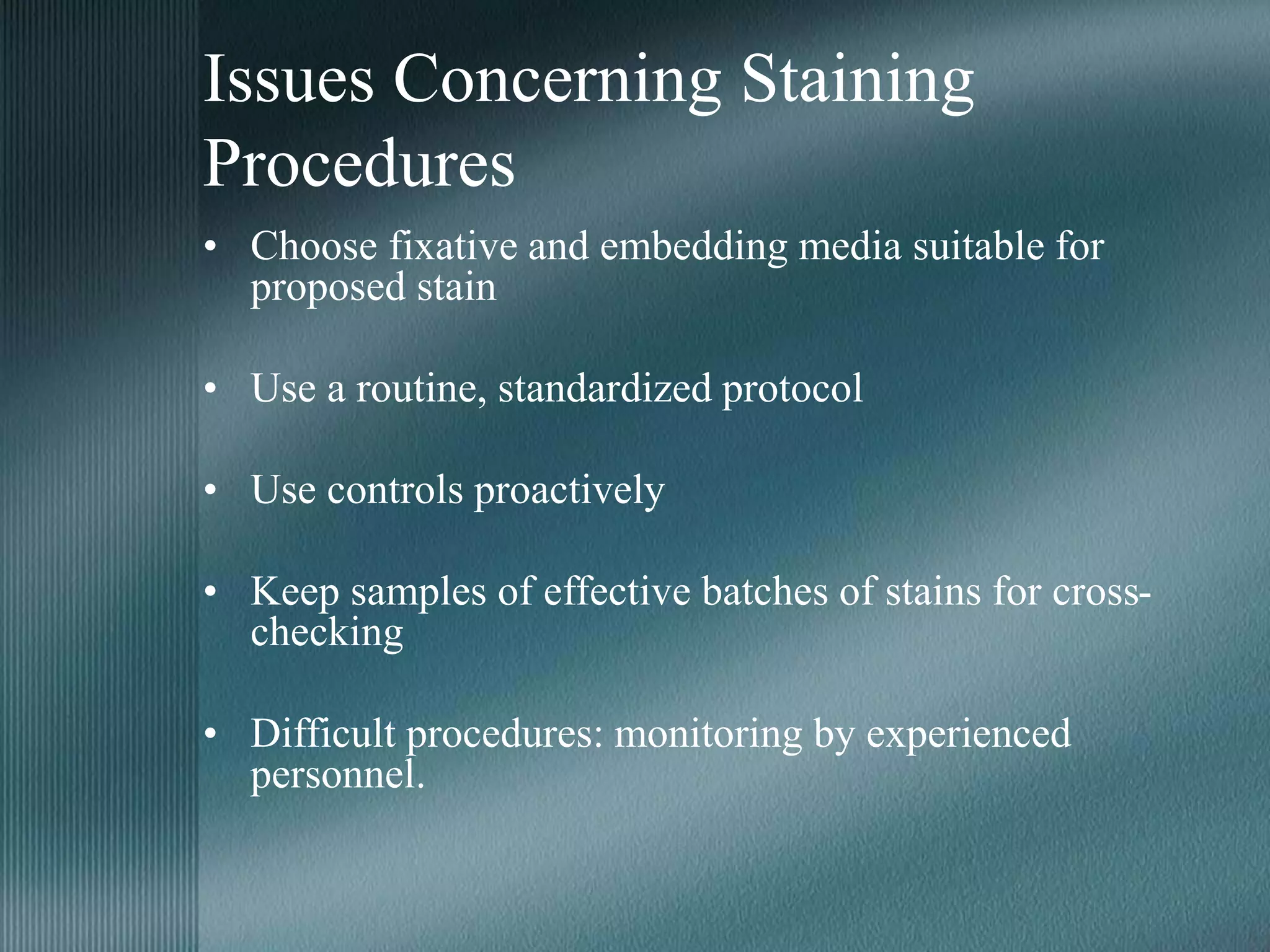 Issues Concerning Staining
Procedures
• Choose fixative and embedding media suitable for
proposed stain
• Use a routine, standardized protocol
• Use controls proactively
• Keep samples of effective batches of stains for cross-
checking
• Difficult procedures: monitoring by experienced
personnel.
 