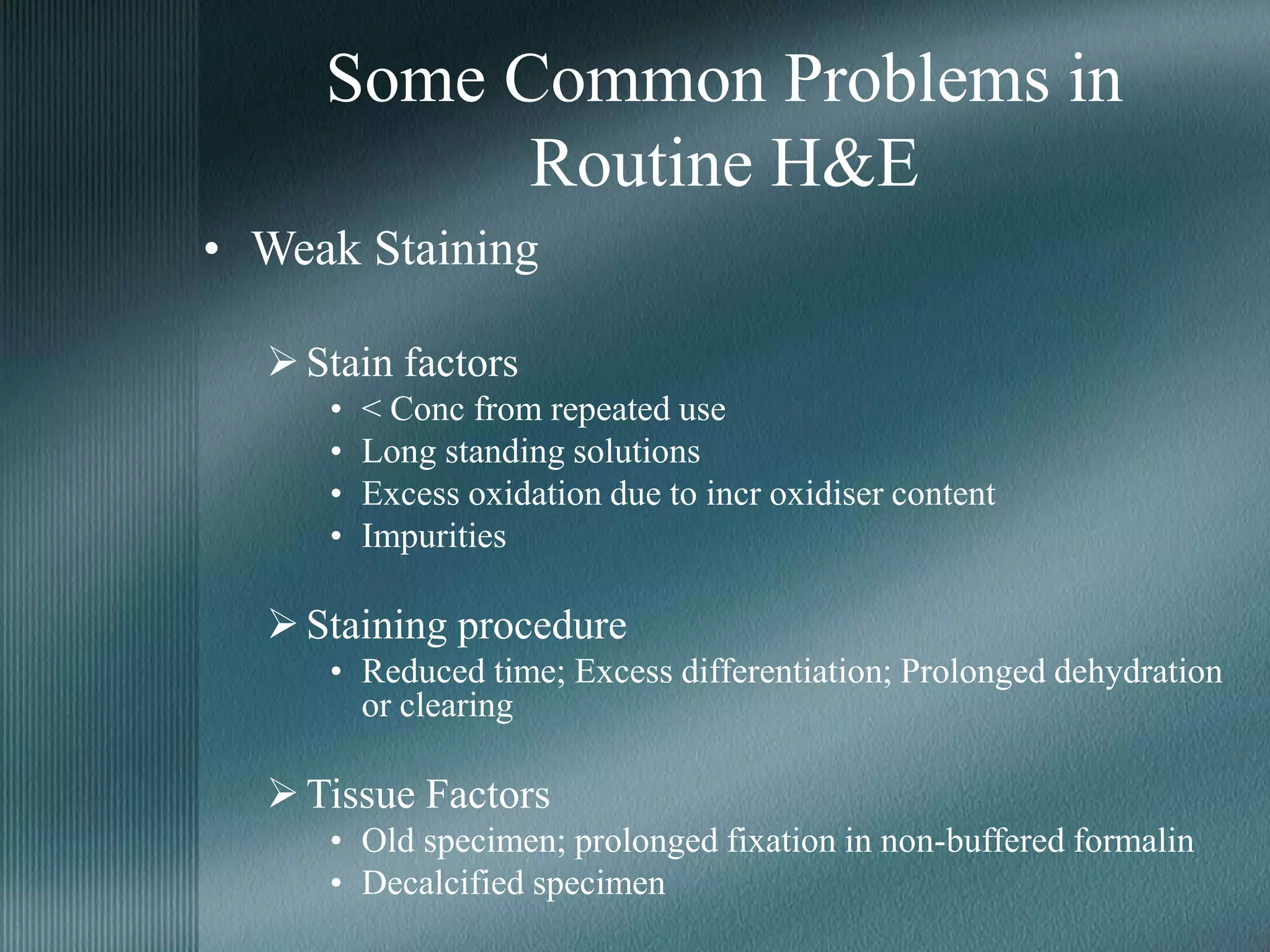Some Common Problems in
Routine H&E
• Weak Staining
Stain factors
• < Conc from repeated use
• Long standing solutions
• Excess oxidation due to incr oxidiser content
• Impurities
Staining procedure
• Reduced time; Excess differentiation; Prolonged dehydration
or clearing
Tissue Factors
• Old specimen; prolonged fixation in non-buffered formalin
• Decalcified specimen
 