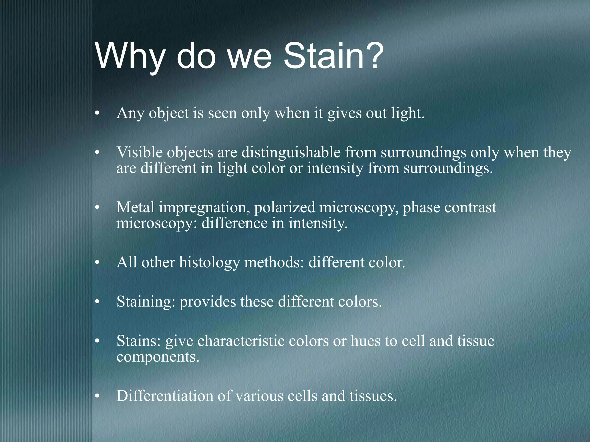 Why do we Stain?
• Any object is seen only when it gives out light.
• Visible objects are distinguishable from surroundings only when they
are different in light color or intensity from surroundings.
• Metal impregnation, polarized microscopy, phase contrast
microscopy: difference in intensity.
• All other histology methods: different color.
• Staining: provides these different colors.
• Stains: give characteristic colors or hues to cell and tissue
components.
• Differentiation of various cells and tissues.
 