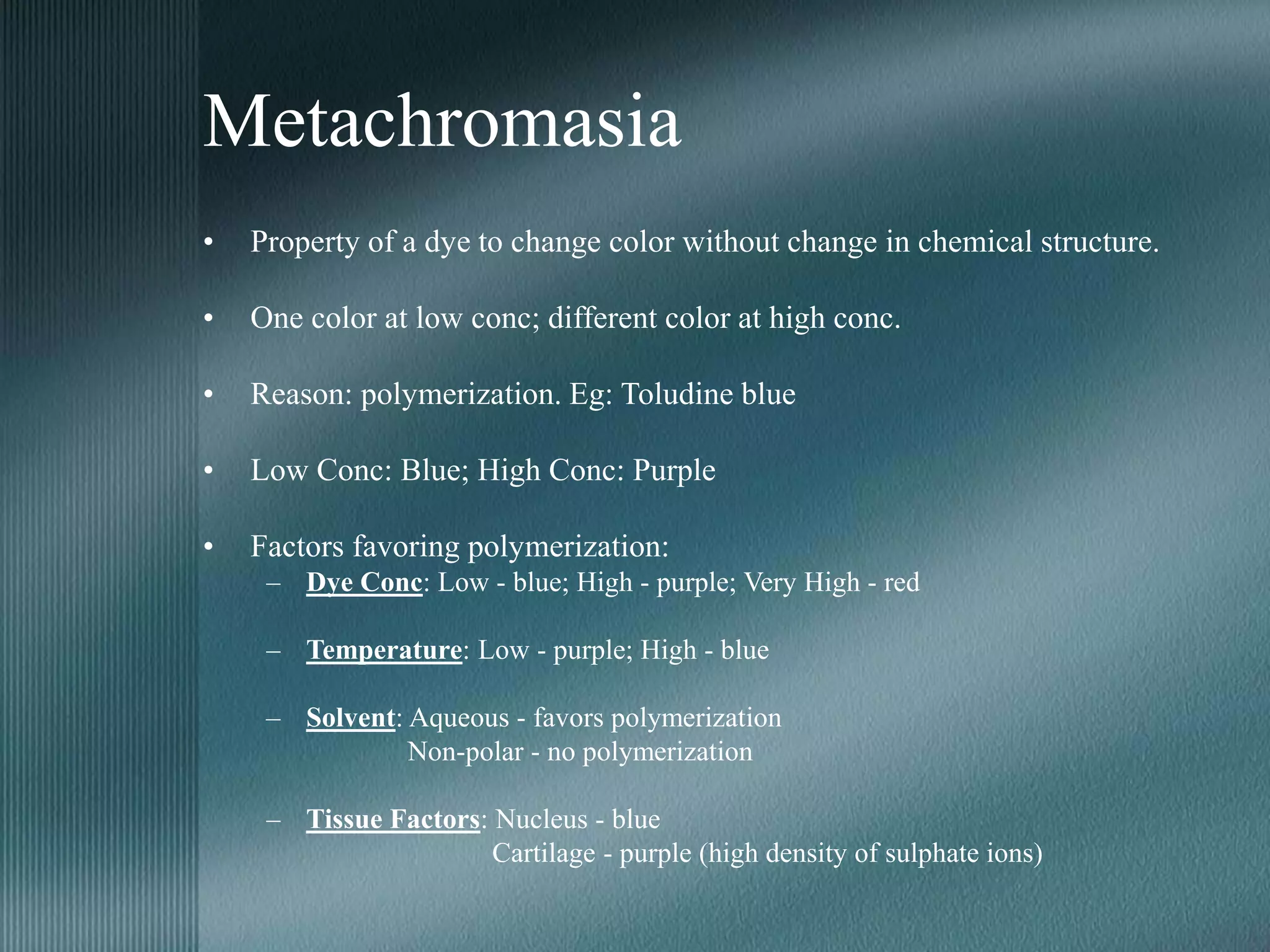 Metachromasia
• Property of a dye to change color without change in chemical structure.
• One color at low conc; different color at high conc.
• Reason: polymerization. Eg: Toludine blue
• Low Conc: Blue; High Conc: Purple
• Factors favoring polymerization:
– Dye Conc: Low - blue; High - purple; Very High - red
– Temperature: Low - purple; High - blue
– Solvent: Aqueous - favors polymerization
Non-polar - no polymerization
– Tissue Factors: Nucleus - blue
Cartilage - purple (high density of sulphate ions)
 