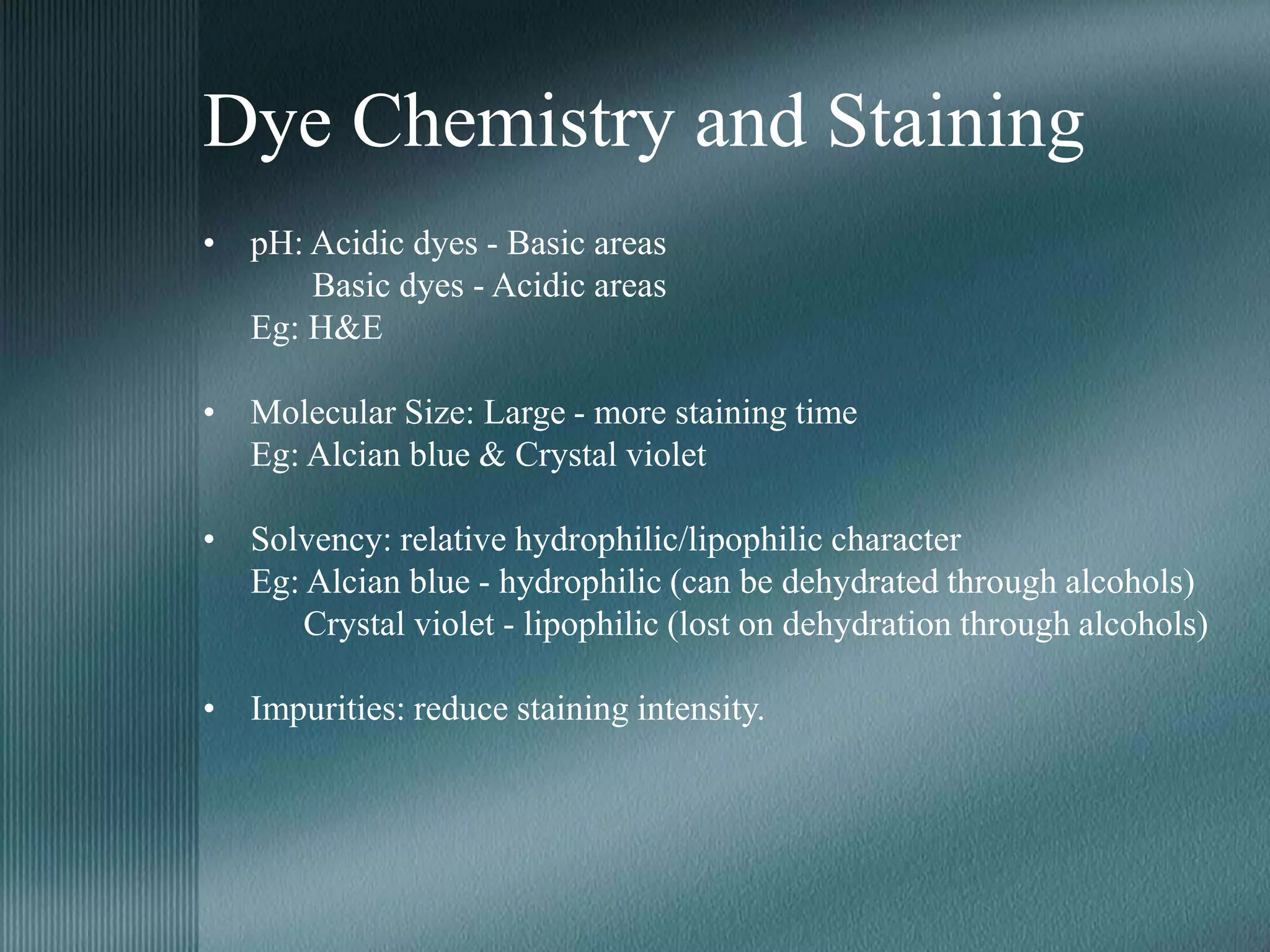 Dye Chemistry and Staining
• pH: Acidic dyes - Basic areas
Basic dyes - Acidic areas
Eg: H&E
• Molecular Size: Large - more staining time
Eg: Alcian blue & Crystal violet
• Solvency: relative hydrophilic/lipophilic character
Eg: Alcian blue - hydrophilic (can be dehydrated through alcohols)
Crystal violet - lipophilic (lost on dehydration through alcohols)
• Impurities: reduce staining intensity.
 