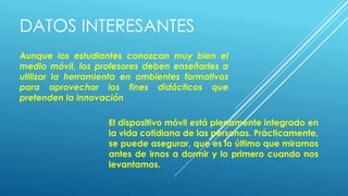 DATOS INTERESANTES
Aunque los estudiantes conozcan muy bien el
medio móvil, los profesores deben enseñarles a
utilizar la herramienta en ambientes formativos
para aprovechar los fines didácticos que
pretenden la innovación
El dispositivo móvil está plenamente integrado en
la vida cotidiana de las personas. Prácticamente,
se puede asegurar, que es lo último que miramos
antes de irnos a dormir y lo primero cuando nos
levantamos.
 