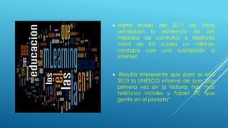  Hasta finales del 2011 las cifras
señalaban la existencia de seis
millardos de contratos a telefonía
móvil de las cuales un millardo
contaba con una suscripción a
internet
 Resulta interesante que para el año
2013 la UNESCO informó de que "por
primera vez en la historia, hay más
teléfonos móviles y Tablet PC que
gente en el planeta"
 