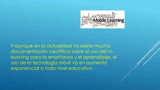 Y aunque en la actualidad no existe mucha
documentación científica sobre el uso del m-
learning para la enseñanza y el aprendizaje, el
uso de la tecnología móvil va en aumento
exponencial a todo nivel educativo
 