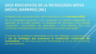 USOS EDUCATIVOS DE LA TECNOLOGÍA MÓVIL
(MÓVIL LEARNING) (ML)
Al respecto del uso de educativo del M Learning, el autor Escontrela (2020)
“En la actualidad docencia y TIC constituyen un binomio inseparable. La
expansión de las redes sociales y el desarrollo de conceptos como trabajo
colaborativo, comunidades de aprendizaje y móvil learning (ML), han
contribuido al fortalecimiento de la dimensión social del aprendizaje”.
El proceso de enseñanza aprendizaje se ha visto obligado a evolucionar con
el uso de estrategias que promueven la construcción colaborativa del
conocimiento, lo que hace que esta metodología en el uso de M_Learning
sea mas atractiva.
 
