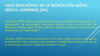 USOS EDUCATIVOS DE LA TECNOLOGÍA MÓVIL
(MÓVIL LEARNING) (ML)
MoLeNet (2009) define el aprendizaje móvil en una forma amplia como “la
explotación de tecnologías manuales ubicuas, junto con las redes de
teléfonos móviles, para facilitar, apoyar, mejorar y ampliar el alcance de la
enseñanza y el aprendizaje.”
Geddes (2009) la define todavía en forma más amplia cuando dice que es
la adquisición de cualquier conocimiento y habilidades mediante el uso de
la tecnología móvil en cualquier momento y lugar.
 