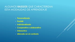 ALGUNOS RASGOS QUE CARACTERIZAN
ESTA MODALIDAD DE APRENDIZAJE
• Personalizado
• Portátil
• Individualizado
• Cooperativo-colaborativo
• Interactivo
• Ubicado en el contexto
 