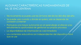 ALGUNAS CARACTERÍSTICAS FUNDAMENTALES DE
ML SE ENCUENTRAN
• Técnicamente se puede usar las 24 horas del día los 365 días del año.
• Se puede usar cuando y donde se quiera, solo se depende de
conexión a internet
• Promueve una mayor autonomía en el aprendizaje al ofrecer a los
estudiantes la oportunidad de gestionar sus propios procesos
• La disponibilidad de información es casi inmediata
• Los contenidos educativos son independientes del dispositivo móvil
que se use
 