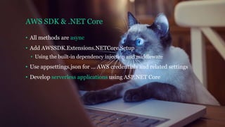 AWS SDK & .NET Core
• All methods are async
• Add AWSSDK.Extensions.NETCore.Setup
• Using the built-in dependency injection and middleware
• Use appsettings.json for … AWS credentials and related settings
• Develop serverless applications using ASP.NET Core
 