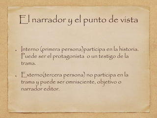 El narrador y el punto de vista 
Interno (primera persona)participa en la historia. 
Puede ser el protagonista o un testigo de la 
trama. 
Externo(tercera persona) no participa en la 
trama y puede ser omnisciente, objetivo o 
narrador editor. 
 