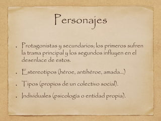 Personajes 
Protagonistas y secundarios; los primeros sufren 
la trama principal y los segundos influyen en el 
desenlace de estos. 
Estereotipos (héroe, antihéroe, amada...) 
Tipos (propios de un colectivo social). 
Individuales (psicología o entidad propia). 
 