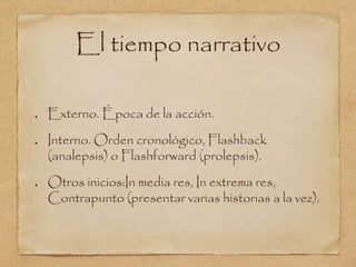 El tiempo narrativo 
Externo. Época de la acción. 
Interno. Orden cronológico, Flashback 
(analepsis) o Flashforward (prolepsis). 
Otros inicios:In media res, In extrema res, 
Contrapunto (presentar varias historias a la vez). 
 