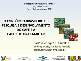 Simpósio de Cafeicultura Familiar Poços de Caldas 14 a 16 de outubro de 2009 O CONSÓRCIO BRASILEIRO DE PESQUISA E DESENVOLVIMENTO DO CAFÉ E A  CAFEICULTURA FAMILIAR Carlos Henrique S. Carvalho Embrapa Café/Fundação Procafé carlos.carvalho@embrapa.br  