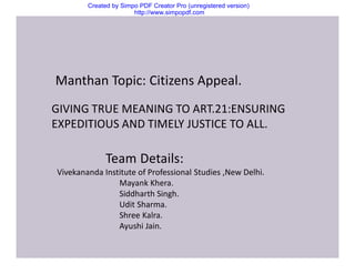 Created by Simpo PDF Creator Pro (unregistered version)
http://www.simpopdf.com
Manthan Topic: Citizens Appeal.
GIVING TRUE MEANING TO ART.21:ENSURING
EXPEDITIOUS AND TIMELY JUSTICE TO ALL.
Team Details:
Vivekananda Institute of Professional Studies ,New Delhi.
Mayank Khera.
Siddharth Singh.
Udit Sharma.
Shree Kalra.
Ayushi Jain.
 