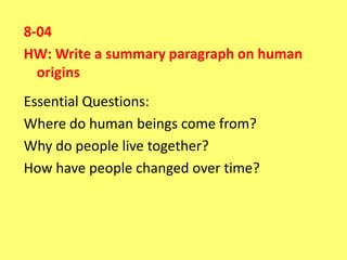 8-04
HW: Write a summary paragraph on human
  origins
Essential Questions:
Where do human beings come from?
Why do people live together?
How have people changed over time?
 
