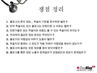 쟁점 정리 블로그의 환자 정보 ,  학술지 기준을 준수하면 될까 ? 만약 학술지는 되고 블로그는 안된다면 그 이유는 뭘까 ? 전문가들만 보는 학술지와 대중도 볼 수 있는 학술지의 차이는 ? 우리에게 필요한 정보 윤리는 무엇인가 ? 블로거의 익명성의 여부가 도움이 될까 ? 학술지의 증례는 그 빈도가 적음 자체가 익명성을 해치지 않는가 ? 블로그에 올리는 모든 정보를 동의 받아야할까 ? 블로그를 통한 정보 노출이 문제일까 ?  보험공단의 정보가 문제일까 ? 