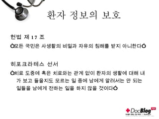 환자 정보의 보호 헌법 제 17 조 “ 모든 국민은 사생활의 비밀과 자유의 침해를 받지 아니한다” 히포크라테스 선서 “ 치료 도중에 혹은 치료와는 관계 없이 환자의 생활에 대해 내가 보고 들을지도 모르는 일 중에 남에게 알려서는 안 되는 일들을 남에게 전하는 일을 하지 않을 것이다” 