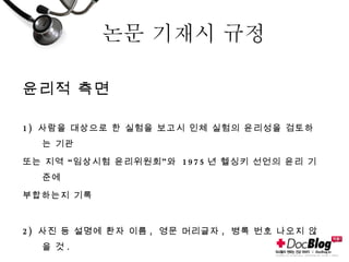 논문 기재시 규정 윤리적 측면 1)  사람을 대상으로 한 실험을 보고시 인체 실험의 윤리성을 검토하는 기관 또는 지역 “임상시험 윤리위원회”와  1975 년 헬싱키 선언의 윤리 기준에  부합하는지 기록 2)  사진 등 설명에 환자 이름 ,  영문 머리글자 ,  병록 번호 나오지 않을 것 . 