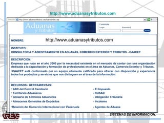 SISTEMAS DE INFORMACION. http://www.aduanasytributos.com   RECURSOS / HERRAMIENTAS: ABC del Control Cambiario  - El Impuesto Territorios Aduaneros - RUSAD Glosario de Términos Aduaneros - Obligación Tributaria Almacenes Generales de Depósitos  - Incotems Relación del Comercio Internacional con Venezuela - Agentes de Aduana DESCRIPCION: Empresa que nace en el año 2000 por la necesidad existente en el mercado de contar con una organización dedicada a la capacitación y formación de profesionales en el área de Aduanas, Comercio Exterior y Tributos. CAACET está conformado por un equipo altamente calificado para ofrecer con disposición y experiencia todos los productos y servicios que nos distinguen en el área de la información. INSTITUTO: CONSULTORIA Y ADIESTRAMIENTO EN ADUANAS, COMERCIO EXTERIOR Y TRIBUTOS - CAACET NOMBRE:  http://www.aduanasytributos.com   