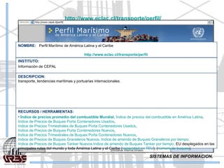 SISTEMAS DE INFORMACION. http://www.eclac.cl/transporte/perfil/   RECURSOS / HERRAMIENTAS: Índice de precios promedio del combustible Mundial ,  Índice de precios del combustible en América Latina ,  Indice de Precios de Buques Porta Contenedores Usados ,  Indice de Precios Trimestrales de Buques Porta Contenedores Usados ,  Indice de Precios de Buques Porta Contenedores Nuevos ,  Indice de Precios Trimestrales de Buques Porta Contenedores Nuevos ,  Indice de Precios de Buques Graneleros Nuevos,  Indice de arriendo de Buques Graneleros por tiempo,  Indice de Precios de Buques Tanker Nuevos  Indice de arriendo de Buques Tanker por tiempo,  EU desplegados en las principales rutas del mundo y toda América Latina y el Caribe ( capacidad en TEU ), ( número de buques ). DESCRIPCION: transporte, tendencias marítimas y portuarias internacionales. INSTITUTO: Información de CEPAL NOMBRE:  Perfil Marítimo de América Latina y el Caribe http://www.eclac.cl/transporte/perfil   