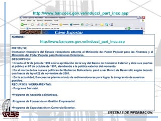SISTEMAS DE INFORMACION. http://www.bancoex.gov.ve/inducci_part_inco.asp   RECURSOS / HERRAMIENTAS: Programa Sectorial. Programa de Asesoría a Empresas. Programa de Formación en Gestión Empresarial. Programa de Capacitación en Comercio Exterior. DESCRIPCION: Creado el 12 de julio de 1996 con la aprobación de la Ley del Banco de Comercio Exterior y abre sus puertas al público el 07 de octubre de 1997, atendiendo a la política exterior del momento.  En el marco de las nuevas políticas del Gobierno Bolivariano, pasó a ser Banco de Desarrollo según decreto con fuerza de ley el 22 de noviembre de 2001.  En la actualidad, Bancoex se plantea el reto de redimensionarse para lograr la integración de nuestros pueblos.  INSTITUTO: Institución financiera del Estado venezolano adscrita al Ministerio del Poder Popular para las Finanzas y al Ministerio del Poder Popular para Relaciones Exteriores. NOMBRE: http://www.bancoex.gov.ve/inducci_part_inco.asp 