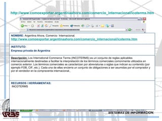 SISTEMAS DE INFORMACION. http://www.comoexportar.argentinaahora.com/comercio_internacional/icoterms.htm RECURSOS / HERRAMIENTAS: INCOTERMS   Descripción:  Los International Commerce Terms (INCOTERMS) es un conjunto de reglas aplicables internacionalmente destinadas a facilitar la interpretación de los términos comerciales comúnmente utilizados en comercio exterior. Los términos comerciales se caracterizan por abreviaturas o siglas que indican su contenido (por ejemplo FOB, CIF, etc.). Cada una de ellas encierra un conjunto de obligaciones a ser asumidas por el comprador y por el vendedor en la compraventa internacional.   INSTITUTO: Empresa privada de Argentina NOMBRE:  Argentina Ahora, Comercio  Internacional. http://www.comoexportar.argentinaahora.com/comercio_internacional/icoterms.htm 