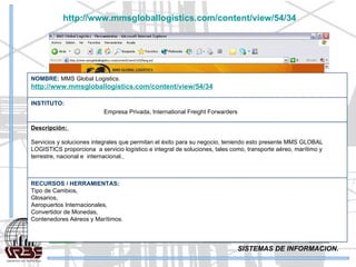 SISTEMAS DE INFORMACION. http://www.mmsgloballogistics.com/content/view/54/34   RECURSOS / HERRAMIENTAS: Tipo de Cambios,  Glosarios,  Aeropuertos Internacionales,  Convertidor de Monedas,  Contenedores Aéreos y Marítimos.   Descripción:  Servicios y soluciones integrales que permitan el éxito para su negocio, teniendo esto presente MMS GLOBAL LOGISTICS proporciona  a servicio logístico e integral de soluciones, tales como, transporte aéreo, marítimo y terrestre, nacional e  internacional.   INSTITUTO:   Empresa Privada, International Freight Forwarders NOMBRE:  MMS Global Logistics. http://www.mmsgloballogistics.com/content/view/54/34   
