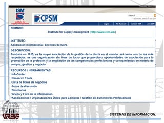 SISTEMAS DE INFORMACION. NOMBRE: Institute for supply managment ( http://www.ism.ws/ ) INSTITUTO: Asociación internacional  sin fines de lucro DESCRIPCION: Fundada en 1915, es la mayor asociación de la gestión de la oferta en el mundo, así como uno de los más respetados, es una organización sin fines de lucro que proporciona oportunidades de asociación para la promoción de la profesión y la ampliación de las competencias profesionales y conocimientos en materia de compra, gestion y negocio.  RECURSOS / HERRAMIENTAS: InfoCenter  Research Tools  Lista de libros de negocios  Foros de discusión  Directorios  Grupo y Foro de la Información  Asociaciones / Organizaciones Útiles para Compras / Gestión de Suministros Profesionales  