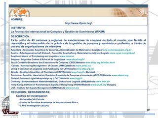 SISTEMAS DE INFORMACION. NOMBRE: http://www.ifpsm.org/ INSTITUTO: La Federación Internacional de Compras y Gestión de Suministros (IFPSM)  DESCRIPCION: Es la unión de 43 naciones y regiones de asociaciones de compras en todo el mundo, que facilita el desarrollo y el intercambio de la práctica de la gestión de compras y suministros profesión, a través de una red de organizaciones de miembros  Argentina :Asociación Argentina de Compras, Administración de Materiales y Logística  www.comprasaacam.org.ar/   Austria :Arbeitsgemeinschaft Einkauf - Forum für Beschaffung, Materialwirtschaft und Logistic  www.opwz.com/einkauf   Austrian Federal  of Purchasing and Logistics : www.bmoe.at   Belgium  Belge des Cadres d'Achat et de Logistique : www.abcal.org/fr/   Brazil:Conselho Brasileiro dos Executivos de Compras (CBEC)Website: www.cbec.org.br/index.html   Canada :Purchasing Management  of Canada (PMAC)Website: www.pmac.ca/   China :Federation of Logistics and Purchasing (CFLP)Website: www.cflp.org.cn/   Croatia :Croation Assocition of Purchasing (CAP)Website: www.hund.hr  Denmark Dominican Republic :Asociación Dominico Española de Compras e Inventario (ADECOI)Website: www.adecoi.org   Finland :Suomen Logistiikkayhdistys ry (LOGY)Website: www.logy.fi/   Germany :Bundesverband Materialwirtschaft, Einkauf und Logistik (BME)Website: www.bme.de/   Hong Kong :Institute of Purchasing & Supply of Hong Kong (IPSHK)Website: www.ipshk.org  Hungary USA :Institute for Supply Management (ISM)Website: www.ism.ws   RECURSOS / HERRAMIENTAS: Centros de Investigación  Universidad de Calcuta. Centro de Estudios Avanzados de Adquisiciones África  CAPS Investigación (EEUU) 