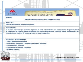 SISTEMAS DE INFORMACION. NOMBRE: Spend Managment solutions. (http://www.ariba.com/) INSTITUTO: Software desarrollado por empresa privada. DESCRIPCION: Es el único proveedor que combina  la gestión de venta y contratación con las soluciones de gestión global de consultoría de expertos ,dando flexibilidad para iniciar negociaciones, contratos, pagos, ajustándose a las necesidades particulares de cada empresa y de sus presupuestos. RECURSOS / HERRAMIENTAS: Amplia plataforma tecnológica . Gestión de la inteligencia e información sobre los productos. Libros webinars, podcasts. Comentarios de analistas y expertos. DEMO del Software. 