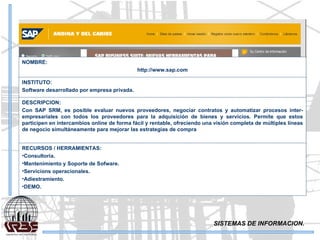 SISTEMAS DE INFORMACION. NOMBRE: http://www.sap.com INSTITUTO: Software desarrollado por empresa privada. DESCRIPCION: Con SAP SRM, es posible evaluar nuevos proveedores, negociar contratos y automatizar procesos inter-empresariales con todos los proveedores para la adquisición de bienes y servicios. Permite que estos participen en intercambios online de forma fácil y rentable, ofreciendo una visión completa de múltiples líneas de negocio simultáneamente para mejorar las estrategias de compra  RECURSOS / HERRAMIENTAS: Consultoria. Mantenimiento y Soporte de Sofware. Servicions operacionales. Adiestramiento. DEMO. 