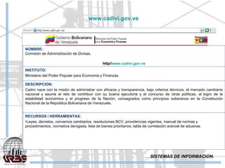 SISTEMAS DE INFORMACION. www.cadivi.gov.ve   NOMBRE: Comisión de Administración de Divisas. http// www.cadivi.gov.ve INSTITUTO: Ministerio del Poder Popular para Economía y Finanzas. DESCRIPCION: Cadivi nace con la misión de administrar con eficacia y transparencia, bajo criterios técnicos, el mercado cambiario nacional y asume el reto de contribuir con su buena ejecutoria y el concurso de otras políticas, al logro de la estabilidad económica y el progreso de la Nación, consagrados como principios soberanos en la Constitución Nacional de la República Bolivariana de Venezuela. RECURSOS / HERRAMIENTAS: Leyes, decretos, convenios cambiarios, resoluciones BCV, providencias vigentes, manual de normas y procedimientos, normativa derogada, lista de bienes prioritarios, tabla de correlación arancel de aduanas. 
